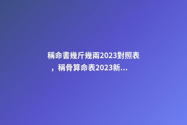 稱命書幾斤幾兩2023對照表，稱骨算命表2023新版